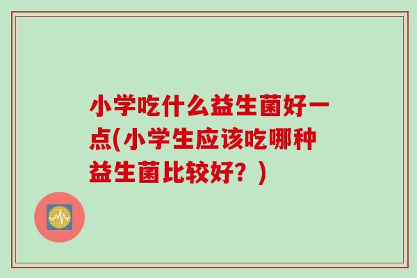 小学吃什么益生菌好一点(小学生应该吃哪种益生菌比较好?) 小学吃什么益生菌好一点(小学生应该吃哪种益生菌比较好?)