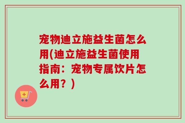 宠物迪立施益生菌怎么用(迪立施益生菌使用指南：宠物专属饮片怎么用？)