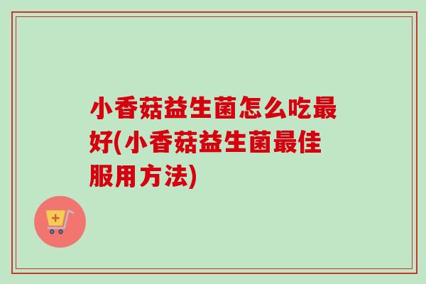 小香菇益生菌怎么吃好(小香菇益生菌佳服用方法) 小香菇益生菌怎么吃好(小香菇益生菌佳服用方法)