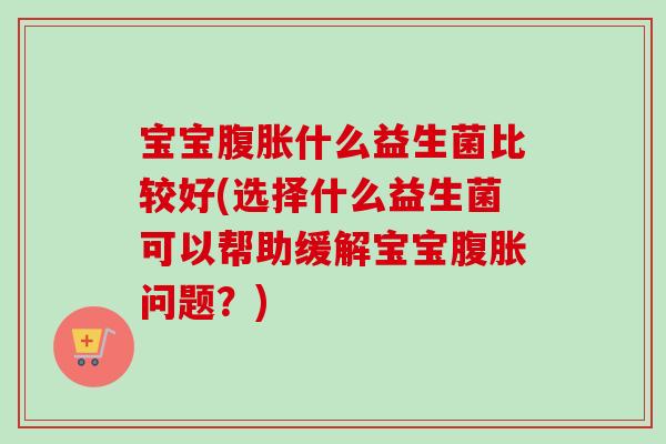 宝宝腹胀什么益生菌比较好(选择什么益生菌可以帮助缓解宝宝腹胀问题？)