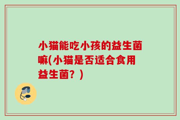 小猫能吃小孩的益生菌嘛(小猫是否适合食用益生菌？)