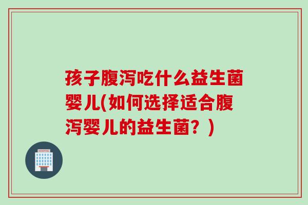孩子吃什么益生菌婴儿(如何选择适合婴儿的益生菌？)