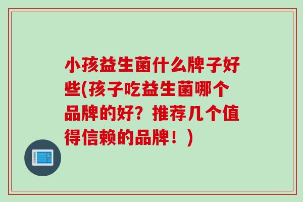 小孩益生菌什么牌子好些(孩子吃益生菌哪个品牌的好?推荐几个值得信赖的品牌!) 小孩益生菌什么牌子好些(孩子吃益生菌哪个品牌的好?推荐几个值得信赖的品牌!)