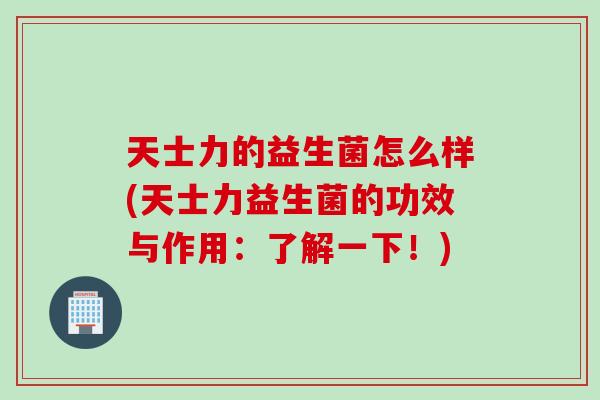 天士力的益生菌怎么样(天士力益生菌的功效与作用:了解一下!) 天士力的益生菌怎么样(天士力益生菌的功效与作用:了解一下!)