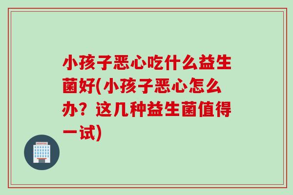 小孩子恶心吃什么益生菌好(小孩子恶心怎么办？这几种益生菌值得一试)