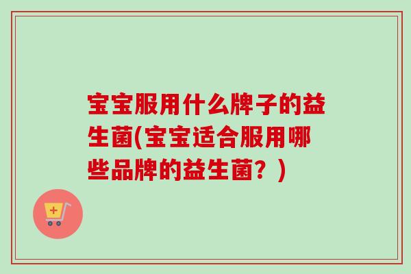 宝宝服用什么牌子的益生菌(宝宝适合服用哪些品牌的益生菌？)