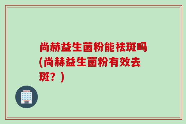 尚赫益生菌粉能祛斑吗(尚赫益生菌粉有效去斑?) 尚赫益生菌粉能祛斑吗(尚赫益生菌粉有效去斑?)
