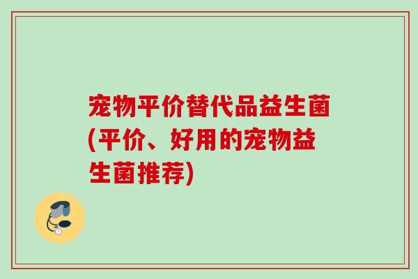 宠物平价替代品益生菌(平价、好用的宠物益生菌推荐) 宠物平价替代品益生菌(平价、好用的宠物益生菌推荐)