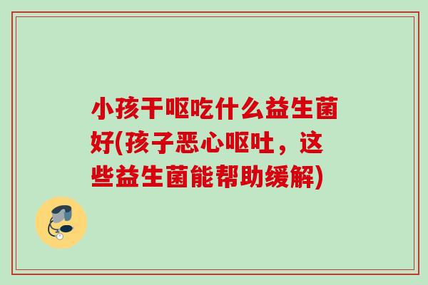 小孩干呕吃什么益生菌好(孩子恶心,这些益生菌能帮助缓解) 小孩干呕吃什么益生菌好(孩子恶心,这些益生菌能帮助缓解)