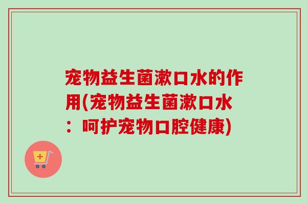 宠物益生菌漱口水的作用(宠物益生菌漱口水：呵护宠物口腔健康)