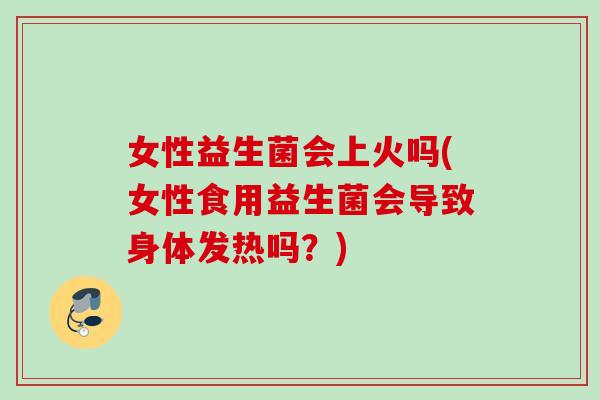 女性益生菌会上火吗(女性食用益生菌会导致身体发热吗?) 女性益生菌会上火吗(女性食用益生菌会导致身体发热吗?)