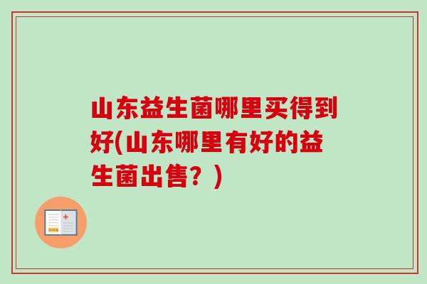 山东益生菌哪里买得到好(山东哪里有好的益生菌出售?) 山东益生菌哪里买得到好(山东哪里有好的益生菌出售?)