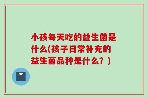 小孩每天吃的益生菌是什么(孩子日常补充的益生菌品种是什么?) 小孩每天吃的益生菌是什么(孩子日常补充的益生菌品种是什么?)