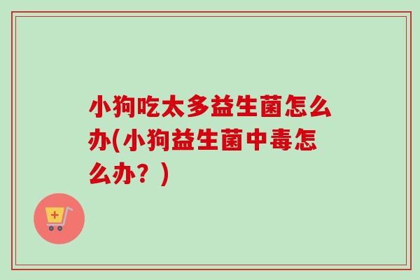小狗吃太多益生菌怎么办(小狗益生菌中毒怎么办？)