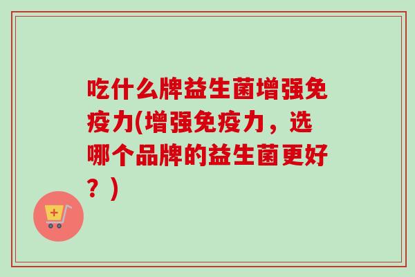 吃什么牌益生菌增强力(增强力,选哪个品牌的益生菌更好?) 吃什么牌益生菌增强力(增强力,选哪个品牌的益生菌更好?)