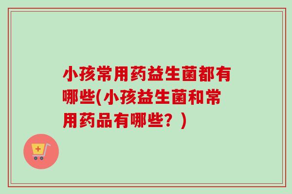 小孩常用药益生菌都有哪些(小孩益生菌和常用药品有哪些？)