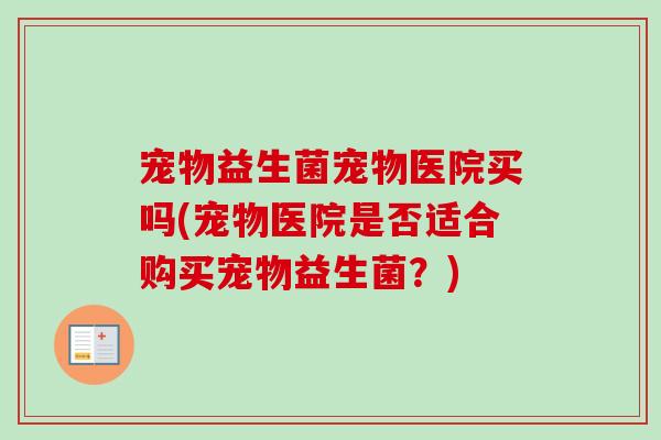 宠物益生菌宠物医院买吗(宠物医院是否适合购买宠物益生菌？)