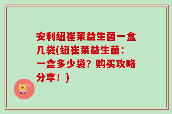 安利纽崔莱益生菌一盒几袋(纽崔莱益生菌:一盒多少袋?购买攻略分享!) 安利纽崔莱益生菌一盒几袋(纽崔莱益生菌:一盒多少袋?购买攻略分享!)