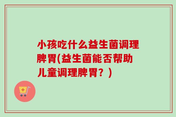 小孩吃什么益生菌调理脾胃(益生菌能否帮助儿童调理脾胃？)