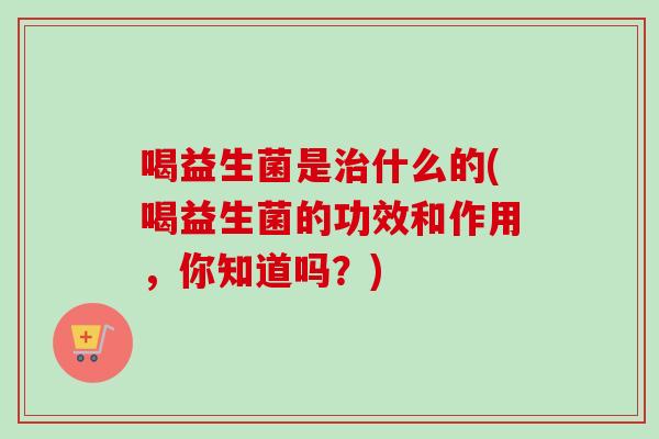 喝益生菌是什么的(喝益生菌的功效和作用,你知道吗?) 喝益生菌是什么的(喝益生菌的功效和作用,你知道吗?)