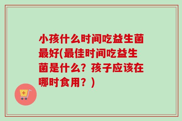 小孩什么时间吃益生菌好(佳时间吃益生菌是什么?孩子应该在哪时食用?) 小孩什么时间吃益生菌好(佳时间吃益生菌是什么?孩子应该在哪时食用?)