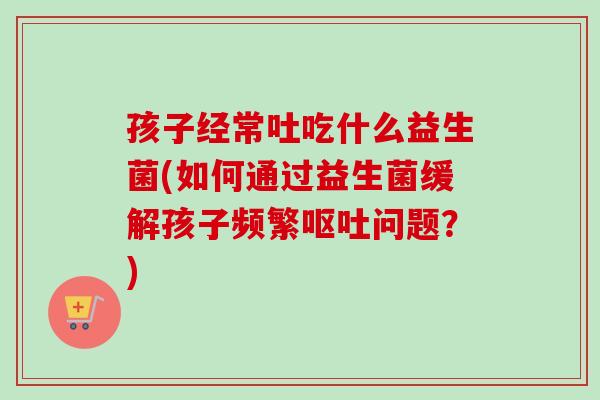 孩子经常吐吃什么益生菌(如何通过益生菌缓解孩子频繁问题?) 孩子经常吐吃什么益生菌(如何通过益生菌缓解孩子频繁问题?)