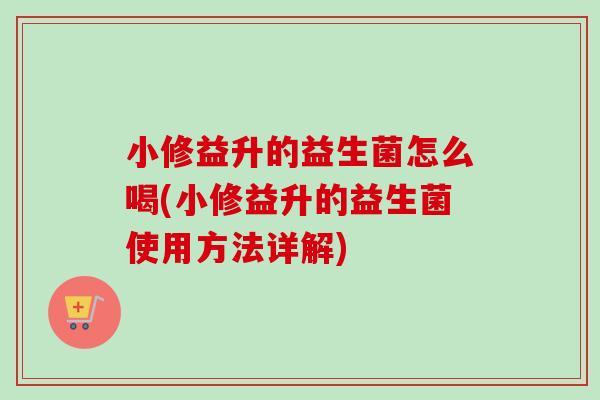 小修益升的益生菌怎么喝(小修益升的益生菌使用方法详解) 小修益升的益生菌怎么喝(小修益升的益生菌使用方法详解)