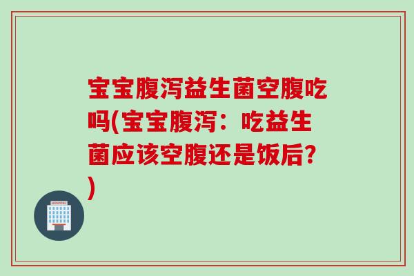 宝宝益生菌空腹吃吗(宝宝：吃益生菌应该空腹还是饭后？)