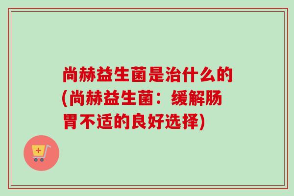 尚赫益生菌是什么的(尚赫益生菌:缓解肠胃不适的良好选择) 尚赫益生菌是什么的(尚赫益生菌:缓解肠胃不适的良好选择)