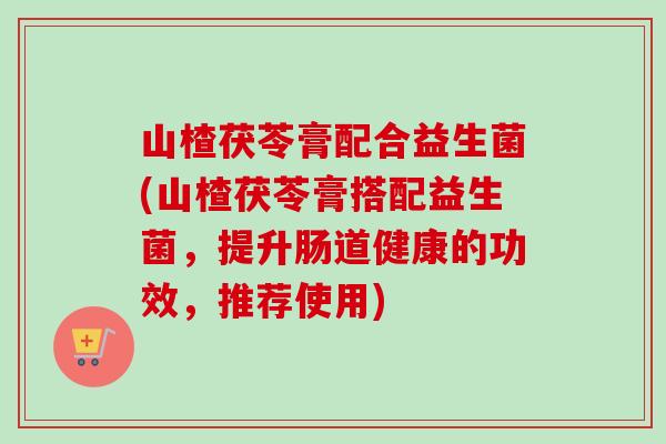 山楂茯苓膏配合益生菌(山楂茯苓膏搭配益生菌，提升肠道健康的功效，推荐使用)