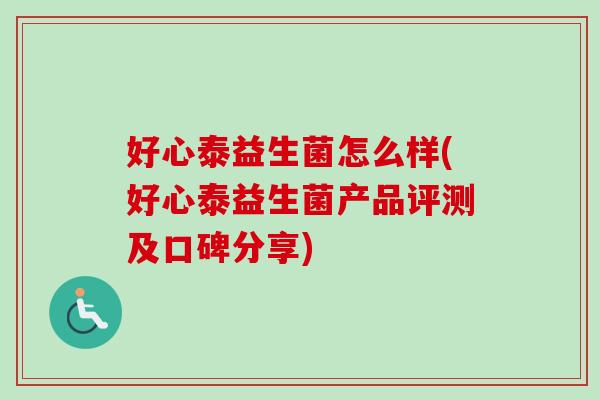 好心泰益生菌怎么样(好心泰益生菌产品评测及口碑分享) 好心泰益生菌怎么样(好心泰益生菌产品评测及口碑分享)