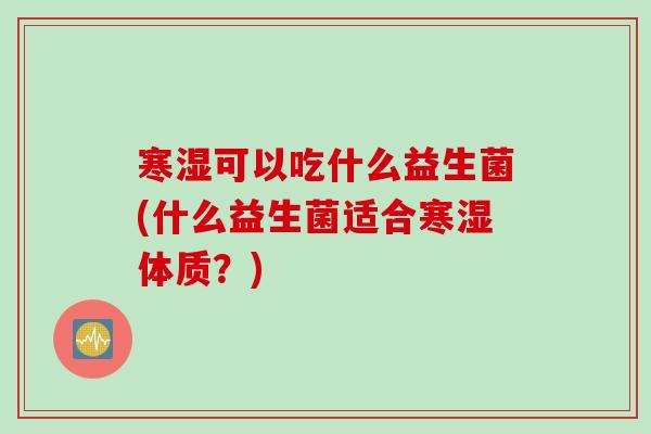 寒湿可以吃什么益生菌(什么益生菌适合寒湿体质?) 寒湿可以吃什么益生菌(什么益生菌适合寒湿体质?)
