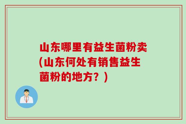 山东哪里有益生菌粉卖(山东何处有销售益生菌粉的地方?) 山东哪里有益生菌粉卖(山东何处有销售益生菌粉的地方?)
