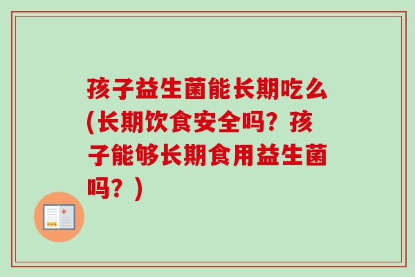 孩子益生菌能长期吃么(长期饮食安全吗?孩子能够长期食用益生菌吗?) 孩子益生菌能长期吃么(长期饮食安全吗?孩子能够长期食用益生菌吗?)