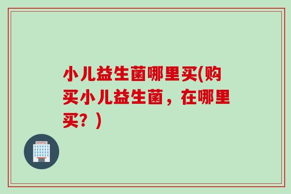 小儿益生菌哪里买(购买小儿益生菌，在哪里买？)