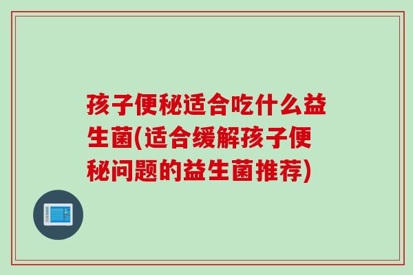 孩子适合吃什么益生菌(适合缓解孩子问题的益生菌推荐)