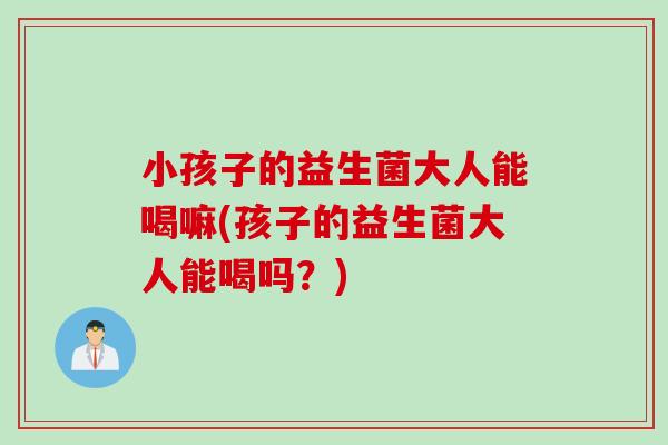 小孩子的益生菌大人能喝嘛(孩子的益生菌大人能喝吗?) 小孩子的益生菌大人能喝嘛(孩子的益生菌大人能喝吗?)