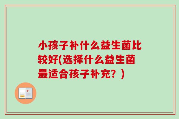 小孩子补什么益生菌比较好(选择什么益生菌适合孩子补充?) 小孩子补什么益生菌比较好(选择什么益生菌适合孩子补充?)