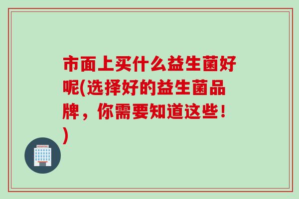 市面上买什么益生菌好呢(选择好的益生菌品牌,你需要知道这些!) 市面上买什么益生菌好呢(选择好的益生菌品牌,你需要知道这些!)