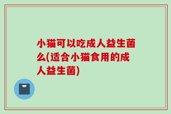 小猫可以吃成人益生菌么(适合小猫食用的成人益生菌) 小猫可以吃成人益生菌么(适合小猫食用的成人益生菌)