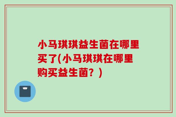 小马琪琪益生菌在哪里买了(小马琪琪在哪里购买益生菌?) 小马琪琪益生菌在哪里买了(小马琪琪在哪里购买益生菌?)