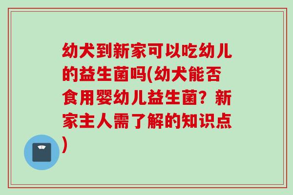 幼犬到新家可以吃幼儿的益生菌吗(幼犬能否食用婴幼儿益生菌？新家主人需了解的知识点)