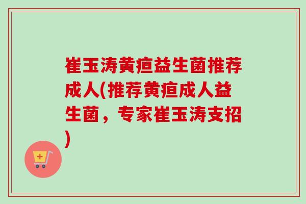 崔玉涛黄疸益生菌推荐成人(推荐黄疸成人益生菌，专家崔玉涛支招)