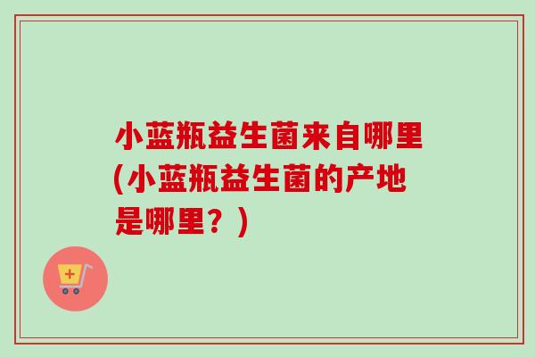 小蓝瓶益生菌来自哪里(小蓝瓶益生菌的产地是哪里?) 小蓝瓶益生菌来自哪里(小蓝瓶益生菌的产地是哪里?)