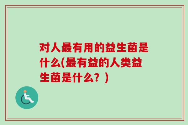 对人有用的益生菌是什么(有益的人类益生菌是什么?) 对人有用的益生菌是什么(有益的人类益生菌是什么?)