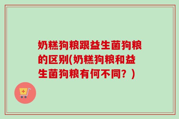 奶糕狗粮跟益生菌狗粮的区别(奶糕狗粮和益生菌狗粮有何不同?) 奶糕狗粮跟益生菌狗粮的区别(奶糕狗粮和益生菌狗粮有何不同?)