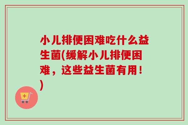 小儿排便困难吃什么益生菌(缓解小儿排便困难，这些益生菌有用！)