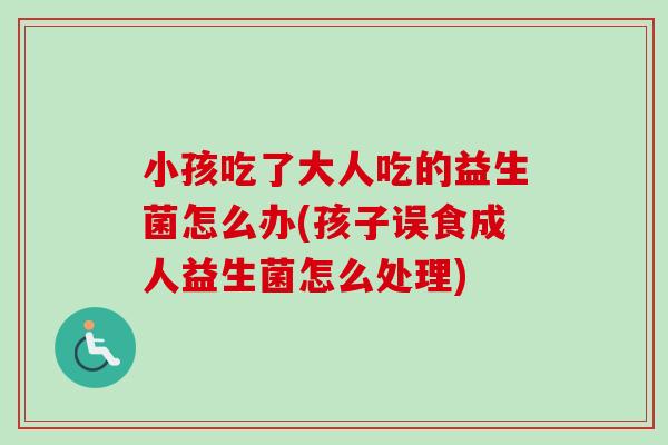 小孩吃了大人吃的益生菌怎么办(孩子误食成人益生菌怎么处理)