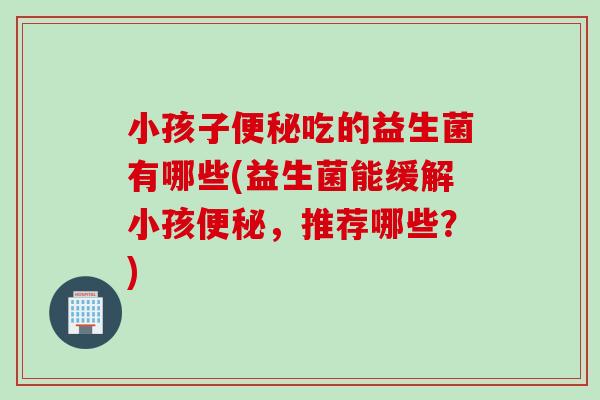 小孩子吃的益生菌有哪些(益生菌能缓解小孩,推荐哪些?) 小孩子吃的益生菌有哪些(益生菌能缓解小孩,推荐哪些?)
