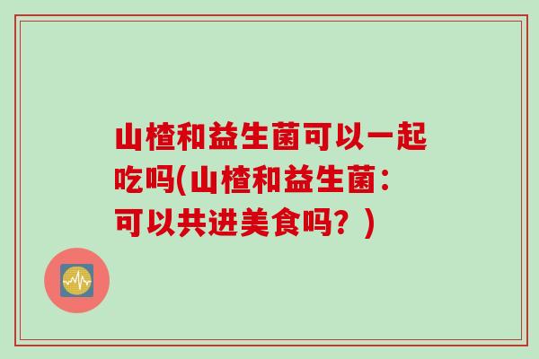 山楂和益生菌可以一起吃吗(山楂和益生菌:可以共进美食吗?) 山楂和益生菌可以一起吃吗(山楂和益生菌:可以共进美食吗?)
